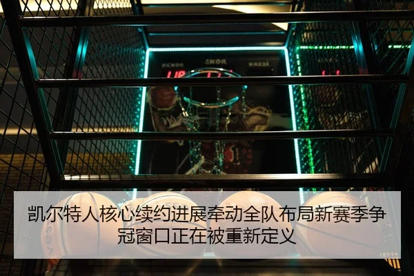 凯尔特人核心续约进展牵动全队布局新赛季争冠窗口正在被重新定义