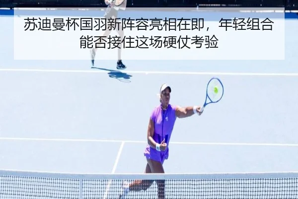 苏迪曼杯国羽新阵容亮相在即，年轻组合能否接住这场硬仗考验（bet365）