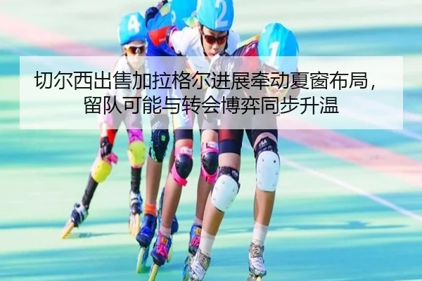 切尔西出售加拉格尔进展牵动夏窗布局，留队可能与转会博弈同步升温（bet365）